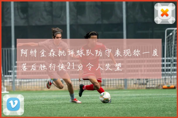 阿特金森批评球队防守表现称一度落后独行侠21分令人失望