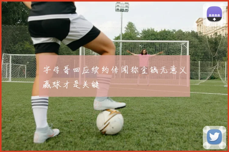 字母哥回应续约传闻称金钱无意义赢球才是关键