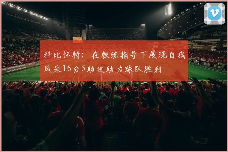 科比怀特：在教练指导下展现自我风采16分5助攻助力球队胜利