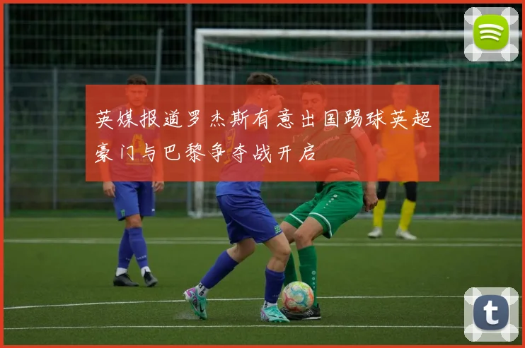 英媒报道罗杰斯有意出国踢球英超豪门与巴黎争夺战开启