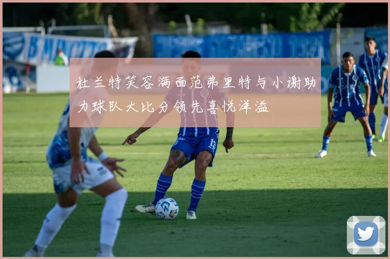 杜兰特笑容满面范弗里特与小谢助力球队大比分领先喜悦洋溢
