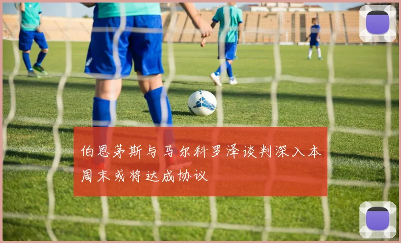 伯恩茅斯与马尔科罗泽谈判深入本周末或将达成协议