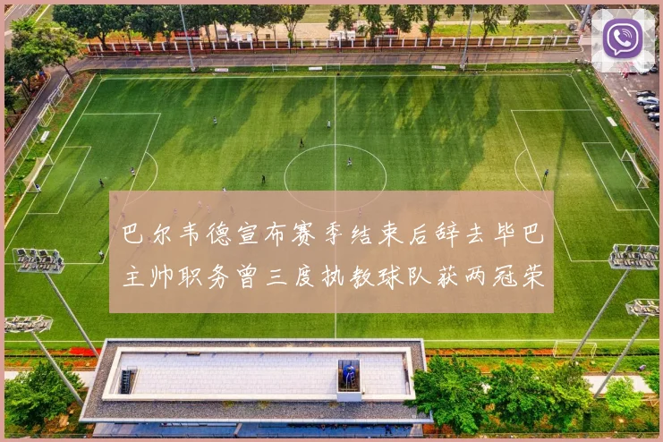 巴尔韦德宣布赛季结束后辞去毕巴主帅职务曾三度执教球队获两冠荣耀