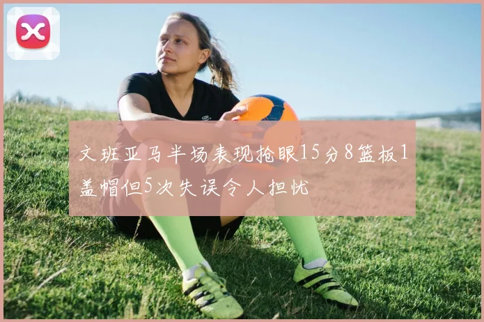 文班亚马半场表现抢眼15分8篮板1盖帽但5次失误令人担忧