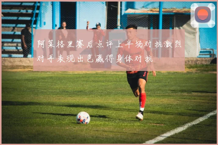 阿莱格里赛后点评上半场对抗激烈对手表现出色赢得身体对抗